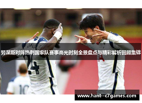 努涅斯对阵热刺国家队赛事高光时刻全景盘点与精彩解析回顾集锦 努涅斯对阵热刺国家队赛事高光时刻全景盘点与精彩解析回顾集锦