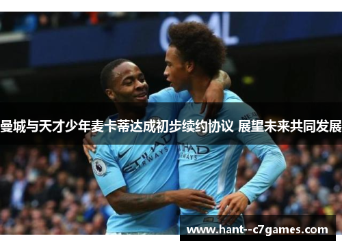 曼城与天才少年麦卡蒂达成初步续约协议 展望未来共同发展