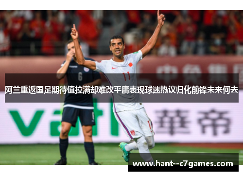 阿兰重返国足期待值拉满却难改平庸表现球迷热议归化前锋未来何去